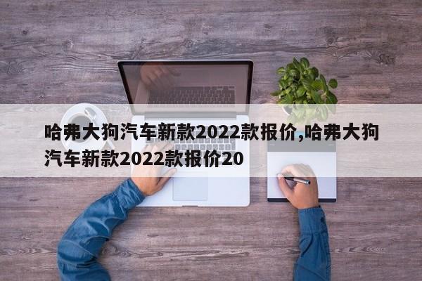 哈弗大狗汽車(chē)新款2022款報(bào)價(jià),哈弗大狗汽車(chē)新款2022款報(bào)價(jià)20