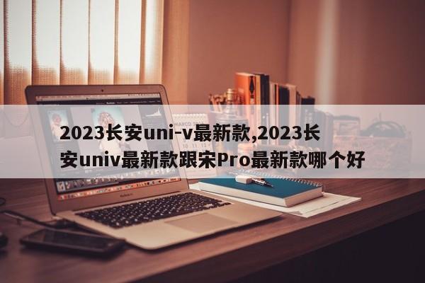 2023長安uni-v最新款,2023長安univ最新款跟宋Pro最新款哪個(gè)好