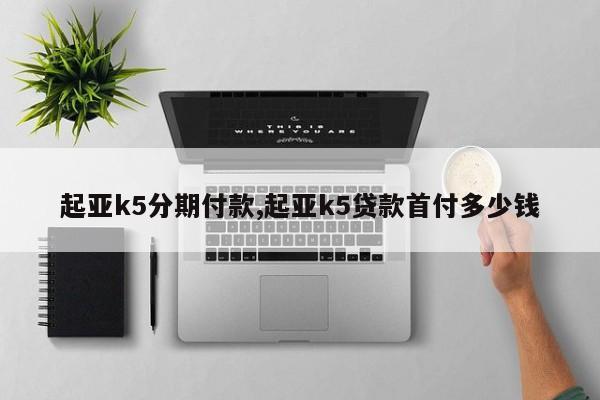 起亞k5分期付款,起亞k5貸款首付多少錢