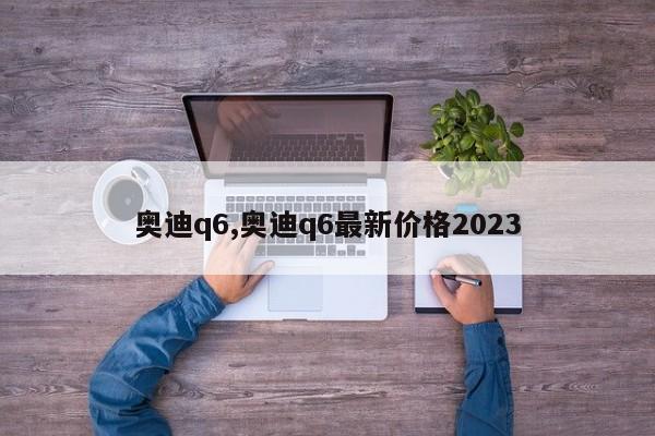 奧迪q6,奧迪q6最新價(jià)格2023