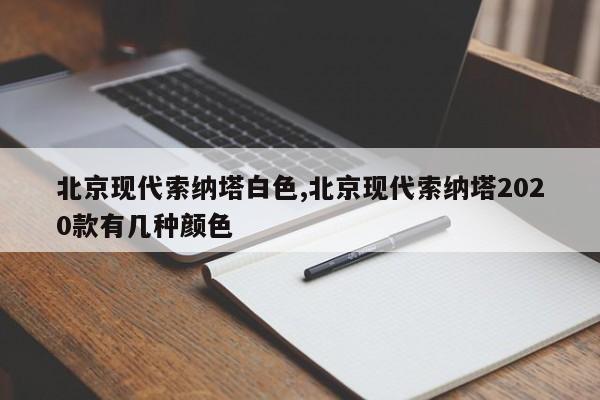 北京現(xiàn)代索納塔白色,北京現(xiàn)代索納塔2020款有幾種顏色