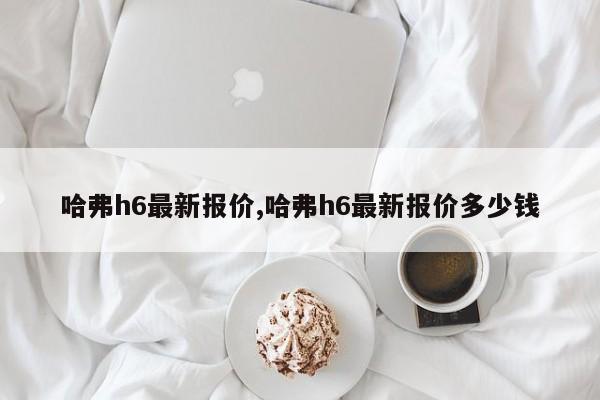 哈弗h6最新報(bào)價(jià),哈弗h6最新報(bào)價(jià)多少錢