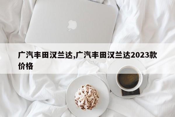 廣汽豐田漢蘭達(dá),廣汽豐田漢蘭達(dá)2023款價格