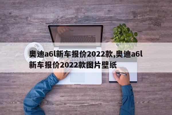 奧迪a6l新車報價2022款,奧迪a6l新車報價2022款圖片壁紙