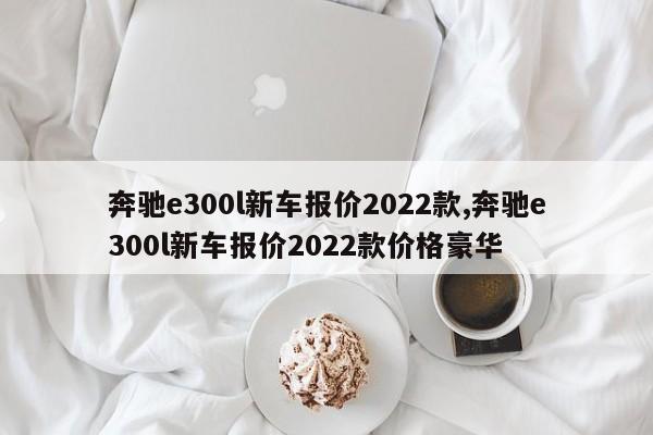 奔馳e300l新車報(bào)價(jià)2022款,奔馳e300l新車報(bào)價(jià)2022款價(jià)格豪華