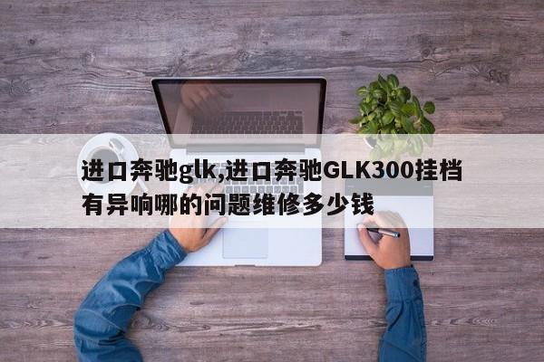 進(jìn)口奔馳glk,進(jìn)口奔馳GLK300掛檔有異響哪的問(wèn)題維修多少錢(qián)