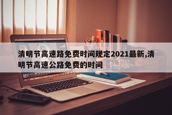 清明節(jié)高速路免費時間規(guī)定2021最新,清明節(jié)高速公路免費的時間