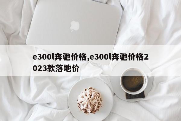 e300l奔馳價格,e300l奔馳價格2023款落地價