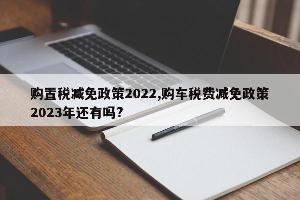 購置稅減免政策2022,購車稅費(fèi)減免政策2023年還有嗎?