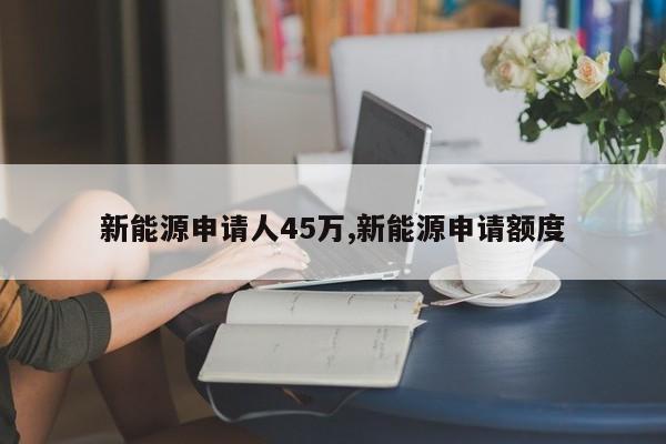 新能源申請(qǐng)人45萬(wàn),新能源申請(qǐng)額度