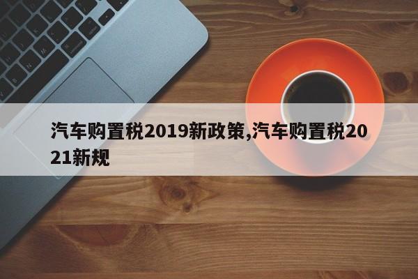 汽車購(gòu)置稅2019新政策,汽車購(gòu)置稅2021新規(guī)