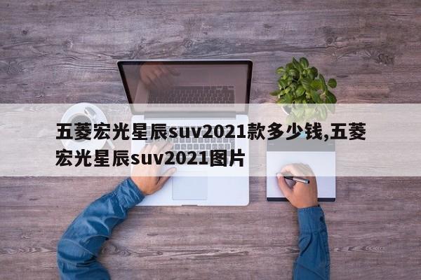 五菱宏光星辰suv2021款多少錢,五菱宏光星辰suv2021圖片