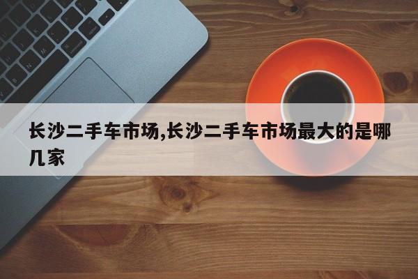 長沙二手車市場,長沙二手車市場最大的是哪幾家