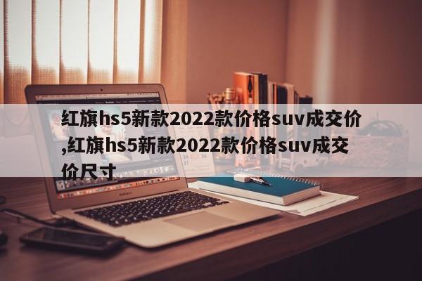 紅旗hs5新款2022款價格suv成交價,紅旗hs5新款2022款價格suv成交價尺寸