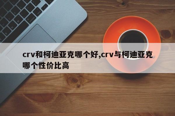 crv和柯迪亞克哪個好,crv與柯迪亞克哪個性價比高