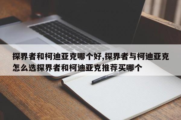 探界者和柯迪亞克哪個好,探界者與柯迪亞克怎么選探界者和柯迪亞克推薦買哪個