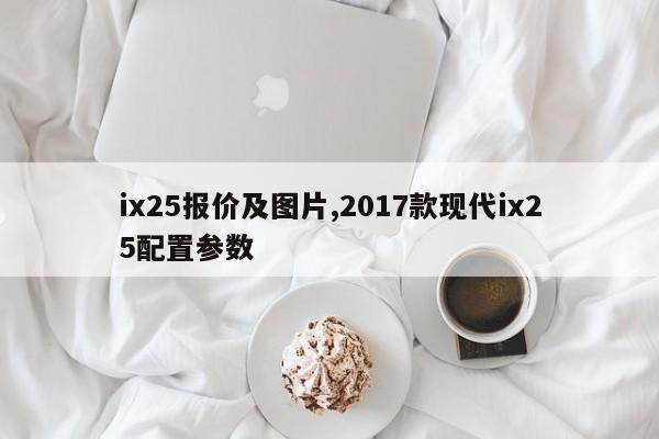 ix25報價及圖片,2017款現(xiàn)代ix25配置參數(shù)