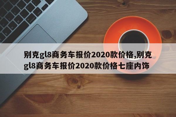 別克gl8商務(wù)車報價2020款價格,別克gl8商務(wù)車報價2020款價格七座內(nèi)飾