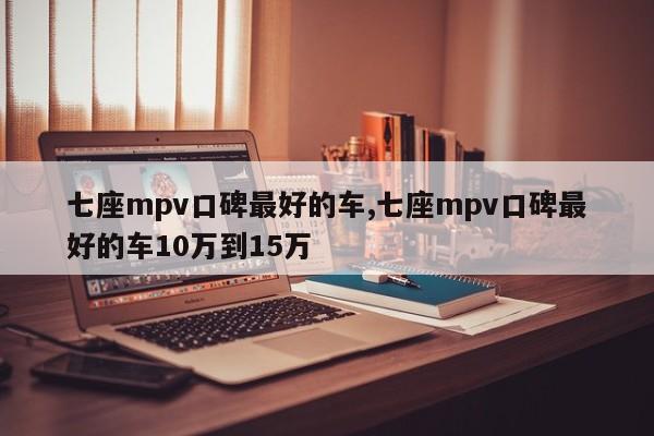 七座mpv口碑最好的車(chē),七座mpv口碑最好的車(chē)10萬(wàn)到15萬(wàn)