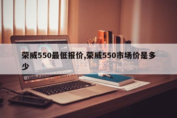 榮威550最低報(bào)價(jià),榮威550市場(chǎng)價(jià)是多少