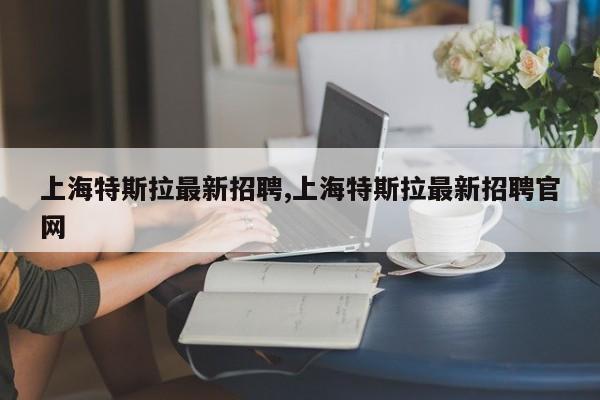 上海特斯拉最新招聘,上海特斯拉最新招聘官網(wǎng)