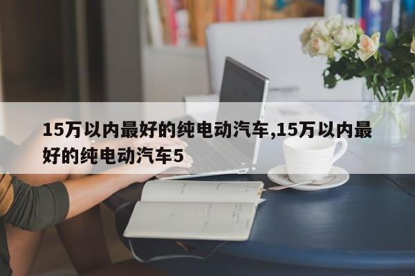 15萬以內(nèi)最好的純電動(dòng)汽車,15萬以內(nèi)最好的純電動(dòng)汽車5