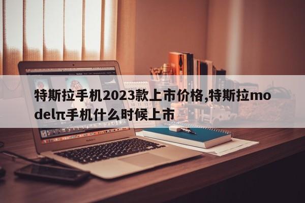 特斯拉手機(jī)2023款上市價格,特斯拉modelπ手機(jī)什么時候上市