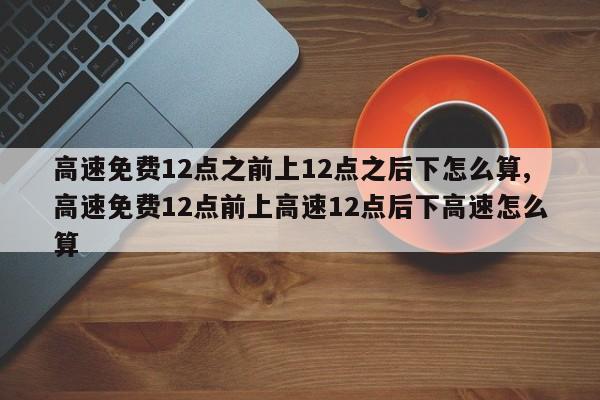 高速免費12點之前上12點之后下怎么算,高速免費12點前上高速12點后下高速怎么算