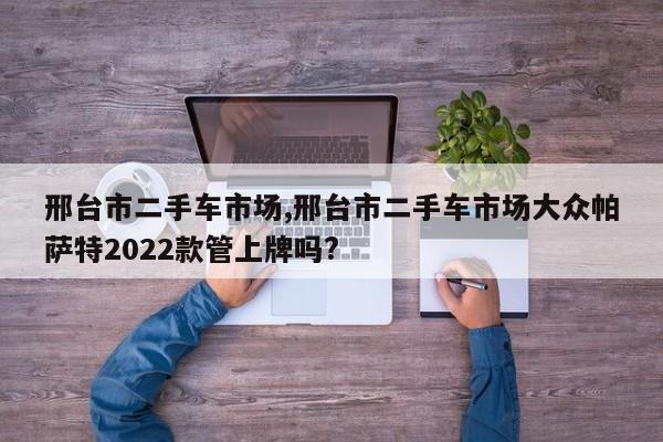 邢臺市二手車市場,邢臺市二手車市場大眾帕薩特2022款管上牌嗎?