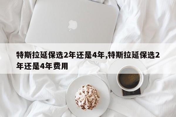 特斯拉延保選2年還是4年,特斯拉延保選2年還是4年費用