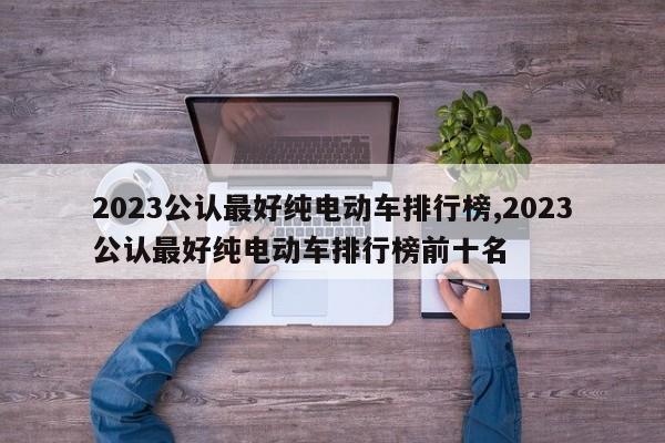 2023公認最好純電動車排行榜,2023公認最好純電動車排行榜前十名