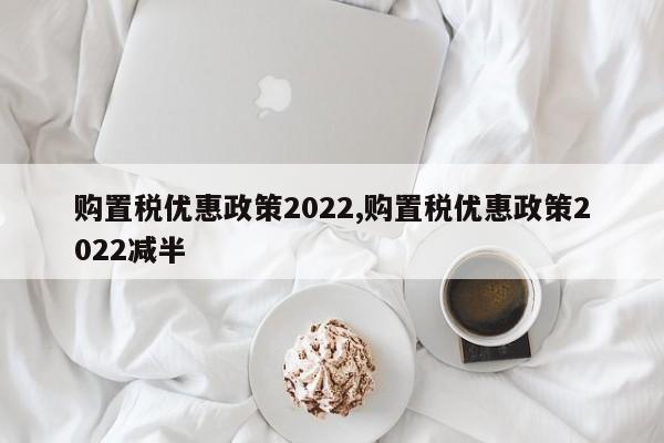 購置稅優(yōu)惠政策2022,購置稅優(yōu)惠政策2022減半