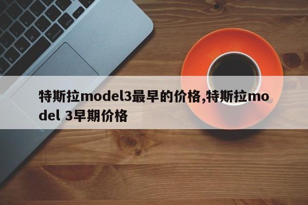 特斯拉model3最早的價格,特斯拉model 3早期價格