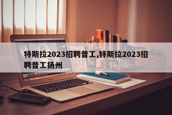 特斯拉2023招聘普工,特斯拉2023招聘普工揚(yáng)州