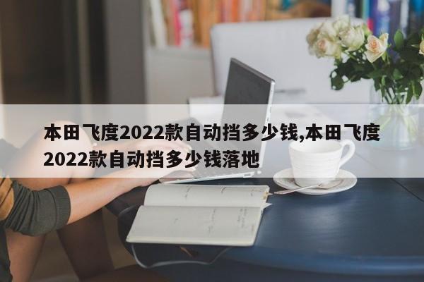 本田飛度2022款自動擋多少錢,本田飛度2022款自動擋多少錢落地