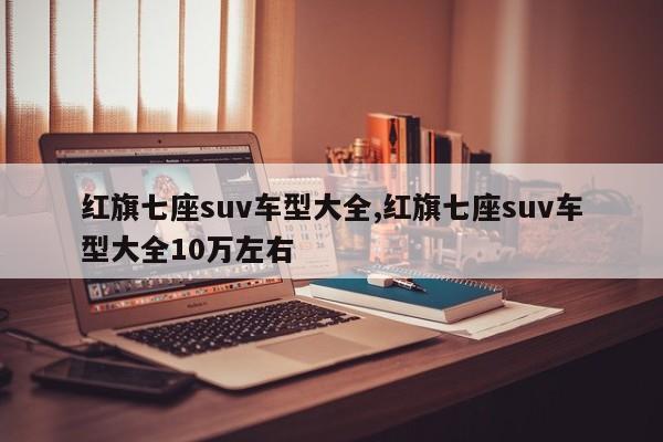 紅旗七座suv車型大全,紅旗七座suv車型大全10萬(wàn)左右