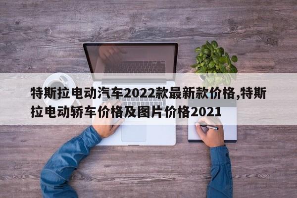 特斯拉電動汽車2022款最新款價格,特斯拉電動轎車價格及圖片價格2021