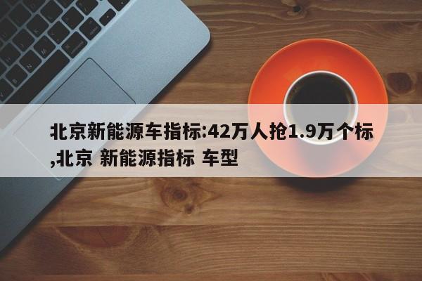 北京新能源車指標(biāo):42萬(wàn)人搶1.9萬(wàn)個(gè)標(biāo),北京 新能源指標(biāo) 車型