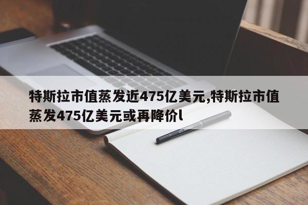 特斯拉市值蒸發(fā)近475億美元,特斯拉市值蒸發(fā)475億美元或再降價(jià)l