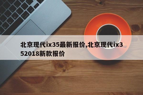 北京現(xiàn)代ix35最新報價,北京現(xiàn)代ix352018新款報價