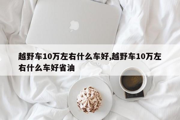 越野車10萬左右什么車好,越野車10萬左右什么車好省油