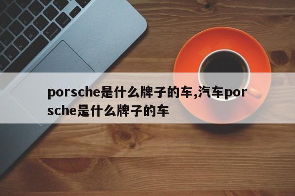 porsche是什么牌子的車,汽車porsche是什么牌子的車