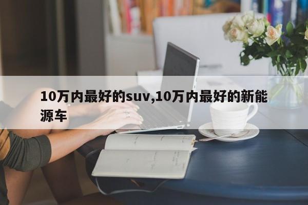 10萬內(nèi)最好的suv,10萬內(nèi)最好的新能源車