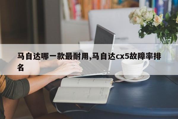 馬自達(dá)哪一款最耐用,馬自達(dá)cx5故障率排名