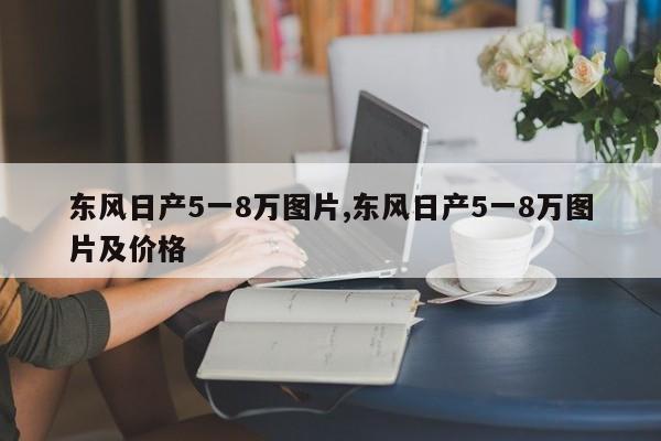 東風(fēng)日產(chǎn)5一8萬圖片,東風(fēng)日產(chǎn)5一8萬圖片及價(jià)格