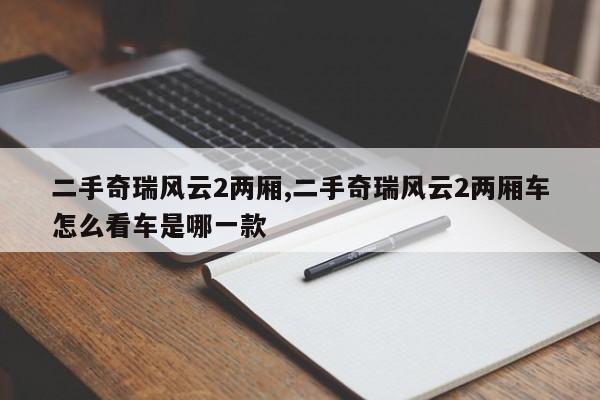 二手奇瑞風(fēng)云2兩廂,二手奇瑞風(fēng)云2兩廂車怎么看車是哪一款