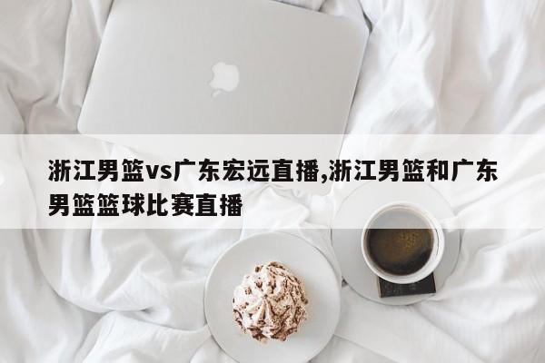 浙江男籃vs廣東宏遠(yuǎn)直播,浙江男籃和廣東男籃籃球比賽直播