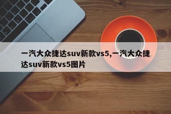 一汽大眾捷達(dá)suv新款vs5,一汽大眾捷達(dá)suv新款vs5圖片