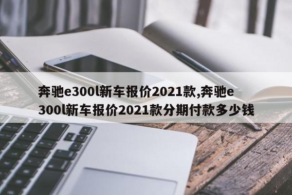 奔馳e300l新車(chē)報(bào)價(jià)2021款,奔馳e300l新車(chē)報(bào)價(jià)2021款分期付款多少錢(qián)