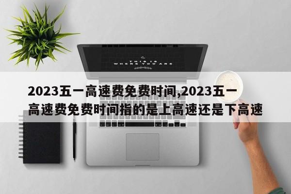 2023五一高速費免費時間,2023五一高速費免費時間指的是上高速還是下高速